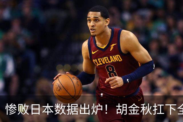 惨败日本数据出炉！胡金秋扛下全队获评最佳，杨瀚森表现惨遭垫底