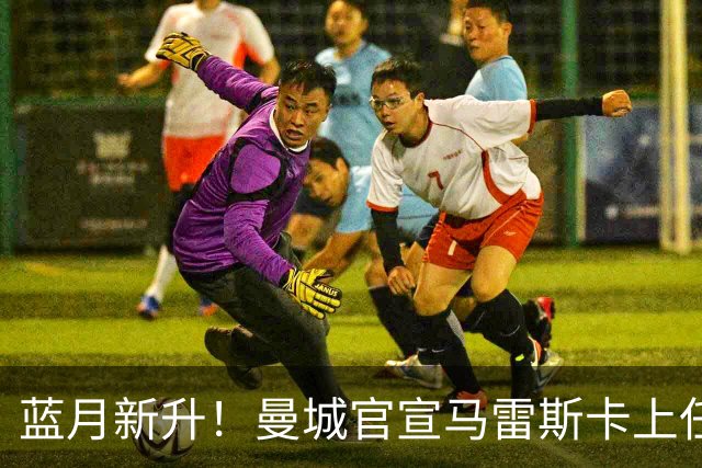 蓝月新升！曼城官宣马雷斯卡上任 第三次加盟签约三年