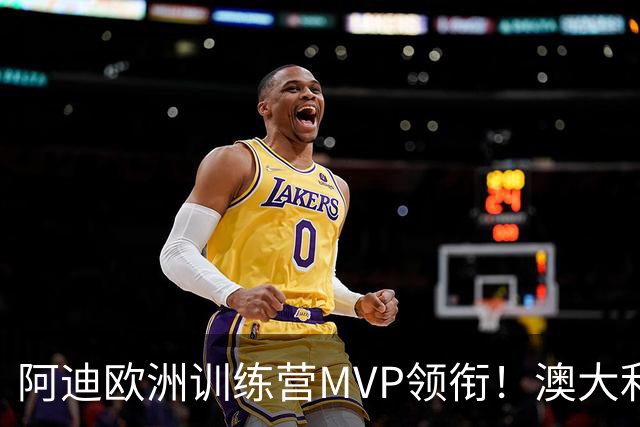 阿迪欧洲训练营MVP领衔！澳大利亚6月21日以年轻阵容对阵中国男篮